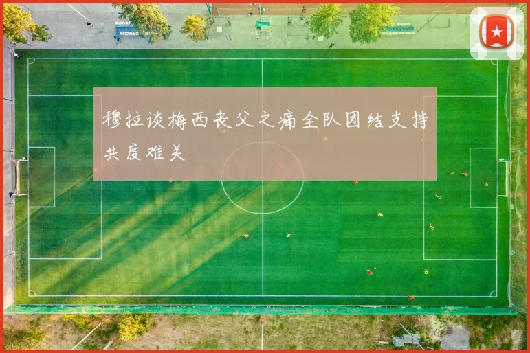 穆拉谈梅西丧父之痛全队团结支持共度难关