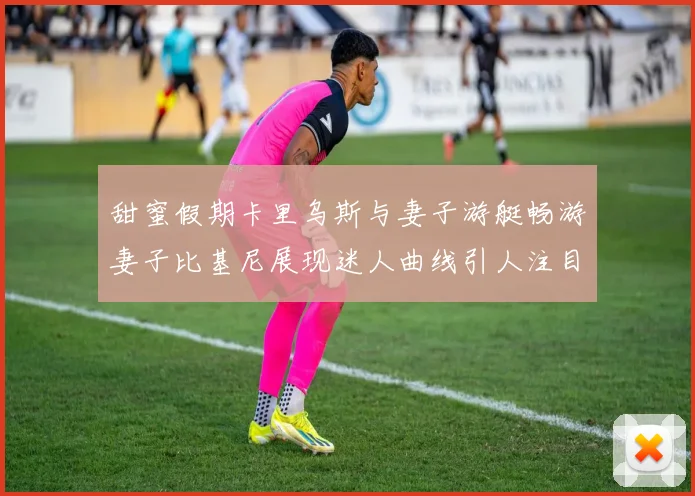 甜蜜假期卡里乌斯与妻子游艇畅游妻子比基尼展现迷人曲线引人注目