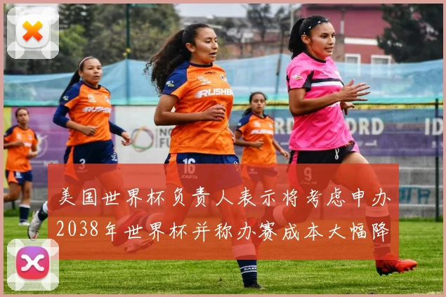 美国世界杯负责人表示将考虑申办2038年世界杯并称办赛成本大幅降低