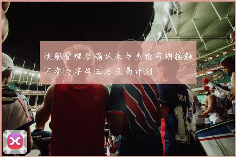 快船管理层确认未与杰伦布朗接触不参与字母三方交易计划