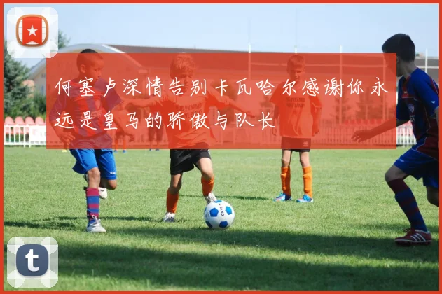 何塞卢深情告别卡瓦哈尔感谢你永远是皇马的骄傲与队长