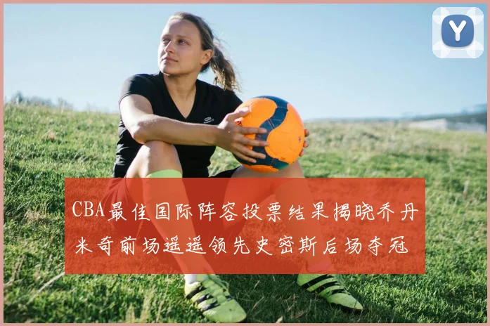 CBA最佳国际阵容投票结果揭晓乔丹米奇前场遥遥领先史密斯后场夺冠