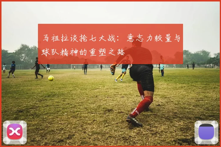 马祖拉谈抢七大战：意志力较量与球队精神的重塑之路
