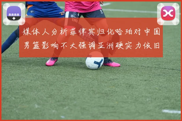媒体人分析菲律宾归化哈珀对中国男篮影响不大强调亚洲硬实力依旧强劲