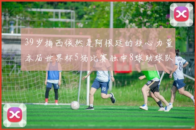 39岁梅西依然是阿根廷的核心力量本届世界杯5场比赛独中8球助球队狂轰14球