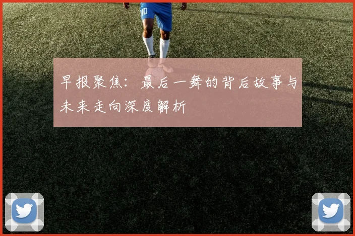 早报聚焦：最后一舞的背后故事与未来走向深度解析