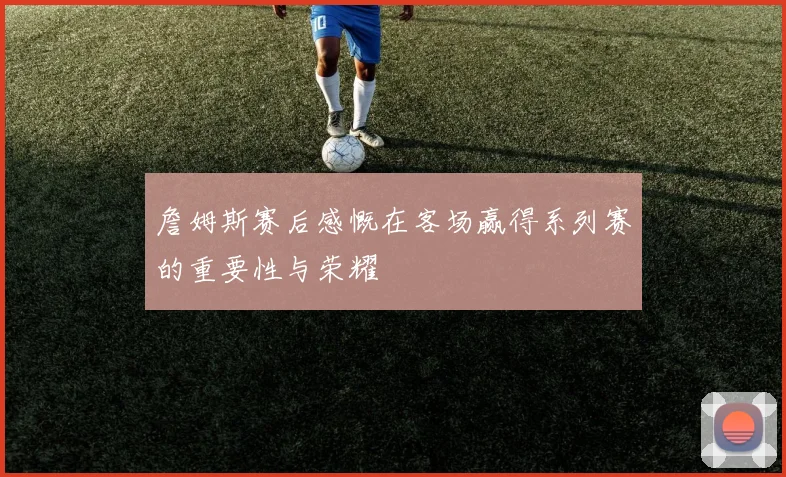 詹姆斯赛后感慨在客场赢得系列赛的重要性与荣耀