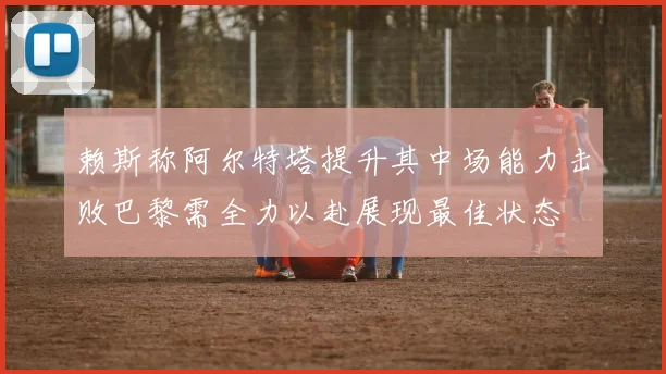 赖斯称阿尔特塔提升其中场能力击败巴黎需全力以赴展现最佳状态