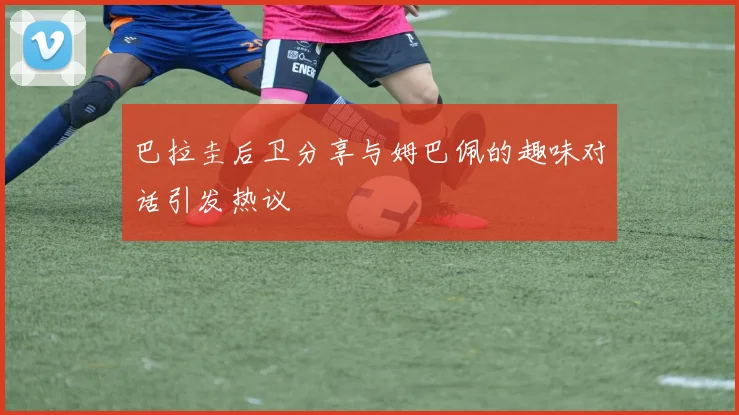 巴拉圭后卫分享与姆巴佩的趣味对话引发热议