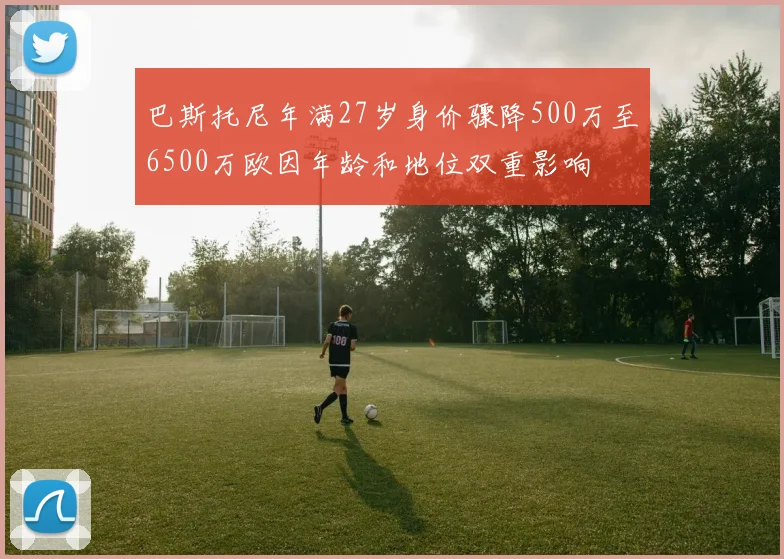 巴斯托尼年满27岁身价骤降500万至6500万欧因年龄和地位双重影响