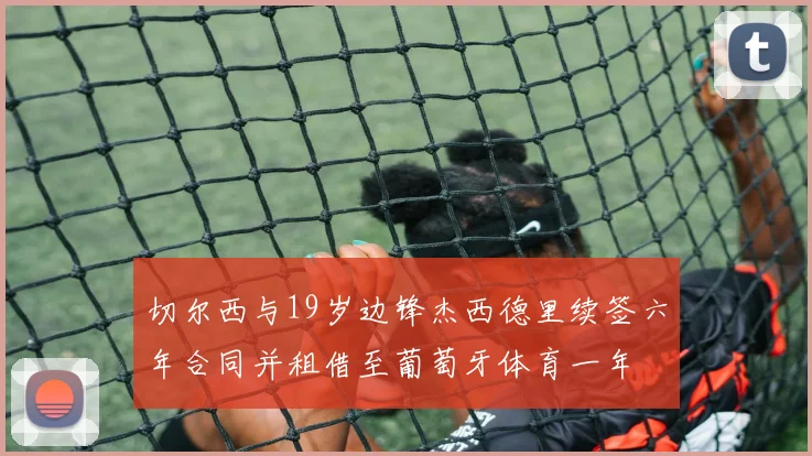 切尔西与19岁边锋杰西德里续签六年合同并租借至葡萄牙体育一年
