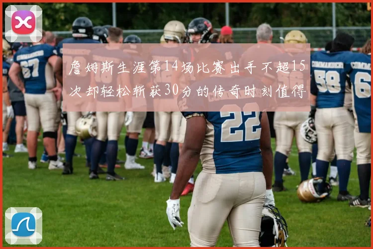 詹姆斯生涯第14场比赛出手不超15次却轻松斩获30分的传奇时刻值得铭记