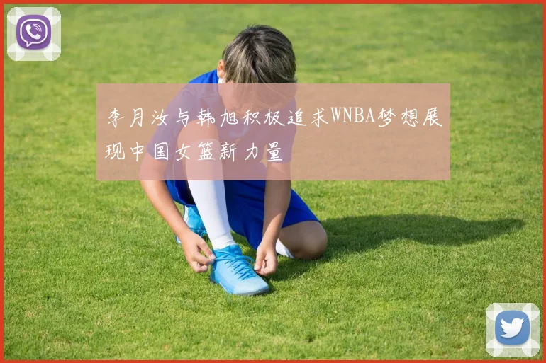 李月汝与韩旭积极追求WNBA梦想展现中国女篮新力量