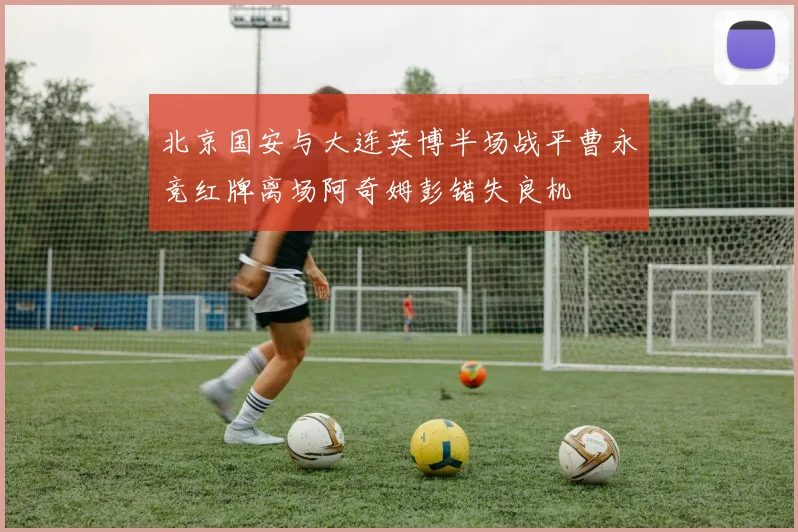 北京国安与大连英博半场战平曹永竞红牌离场阿奇姆彭错失良机