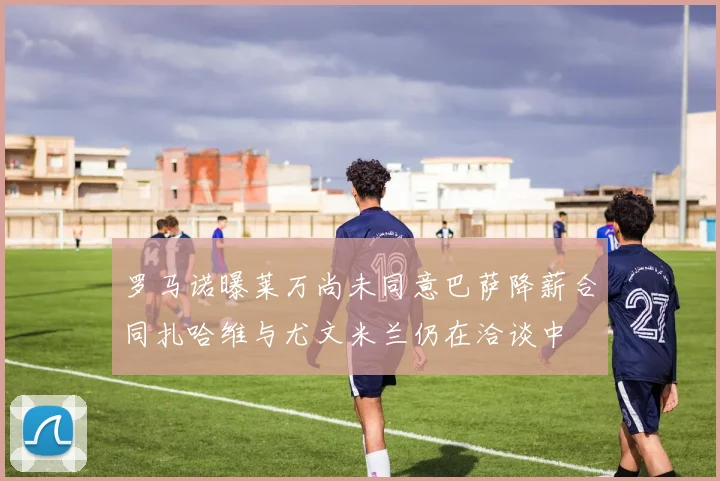 罗马诺曝莱万尚未同意巴萨降薪合同扎哈维与尤文米兰仍在洽谈中