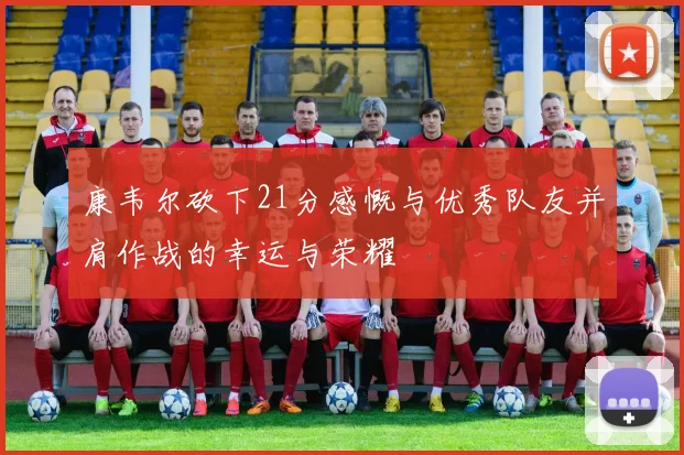 康韦尔砍下21分感慨与优秀队友并肩作战的幸运与荣耀