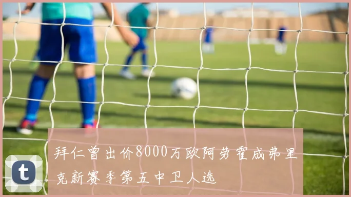 拜仁曾出价8000万欧阿劳霍成弗里克新赛季第五中卫人选