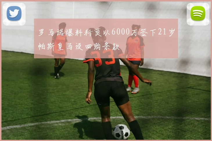 罗马诺爆料科莫以6000万签下21岁帕斯皇马设回购条款